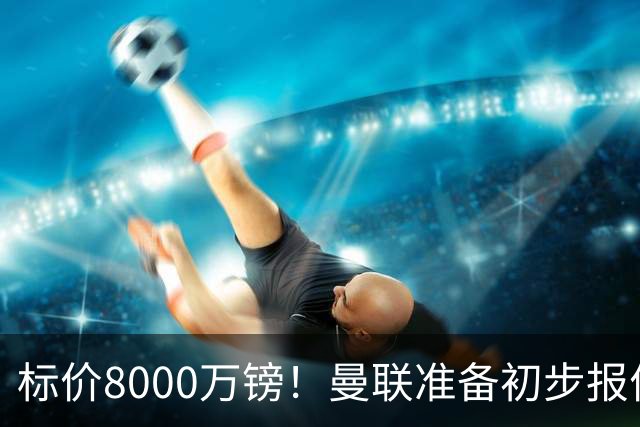 标价8000万镑！曼联准备初步报价M费 西汉姆不会降价出售